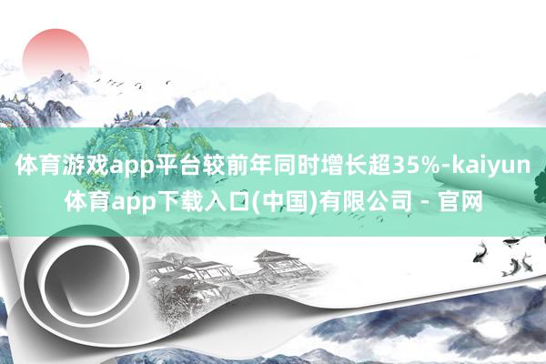体育游戏app平台较前年同时增长超35%-kaiyun体育app下载入口(中国)有限公司 - 官网