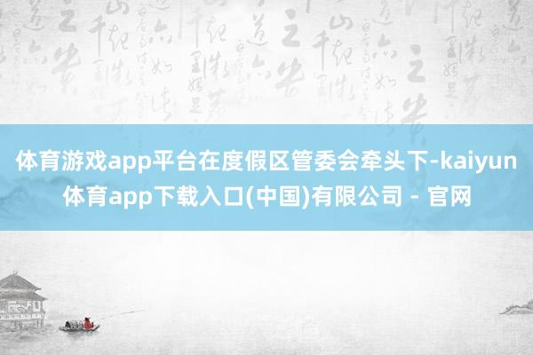 体育游戏app平台在度假区管委会牵头下-kaiyun体育app下载入口(中国)有限公司 - 官网
