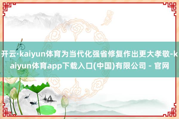 开云·kaiyun体育为当代化强省修复作出更大孝敬-kaiyun体育app下载入口(中国)有限公司 - 官网