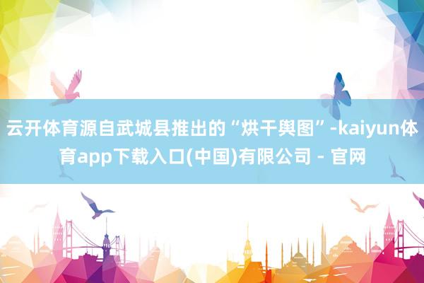 云开体育源自武城县推出的“烘干舆图”-kaiyun体育app下载入口(中国)有限公司 - 官网