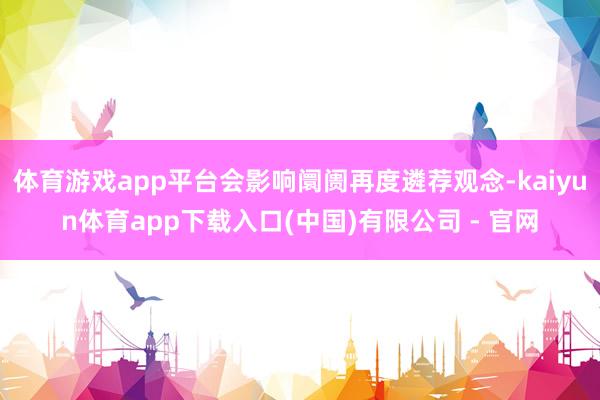 体育游戏app平台会影响阛阓再度遴荐观念-kaiyun体育app下载入口(中国)有限公司 - 官网
