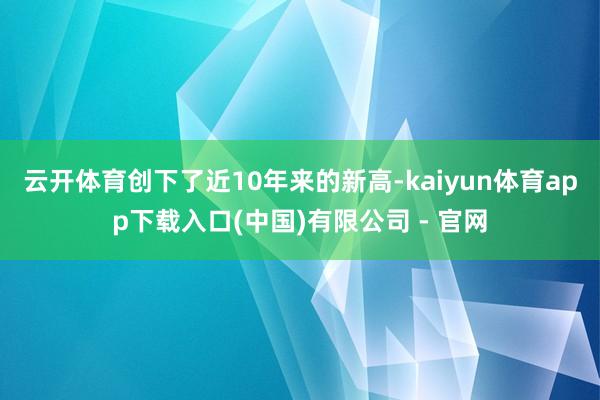 云开体育创下了近10年来的新高-kaiyun体育app下载入口(中国)有限公司 - 官网