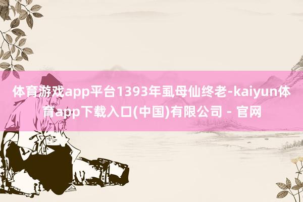 体育游戏app平台1393年虱母仙终老-kaiyun体育app下载入口(中国)有限公司 - 官网