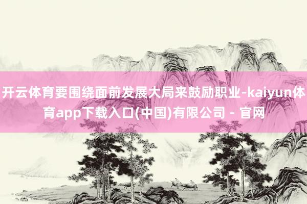 开云体育要围绕面前发展大局来鼓励职业-kaiyun体育app下载入口(中国)有限公司 - 官网