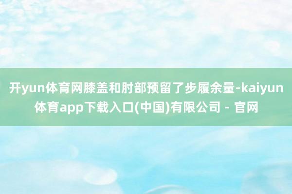 开yun体育网膝盖和肘部预留了步履余量-kaiyun体育app下载入口(中国)有限公司 - 官网