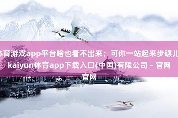 体育游戏app平台啥也看不出来；可你一站起来步碾儿-kaiyun体育app下载入口(中国)有限公司 - 官网