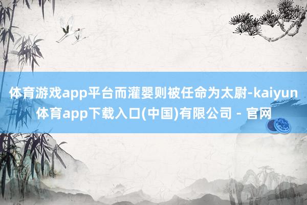 体育游戏app平台而灌婴则被任命为太尉-kaiyun体育app下载入口(中国)有限公司 - 官网