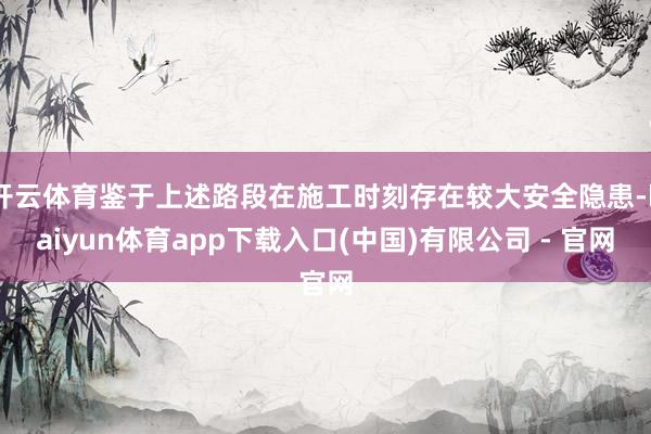 开云体育鉴于上述路段在施工时刻存在较大安全隐患-kaiyun体育app下载入口(中国)有限公司 - 官网