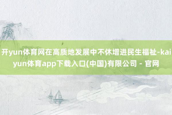 开yun体育网在高质地发展中不休增进民生福祉-kaiyun体育app下载入口(中国)有限公司 - 官网