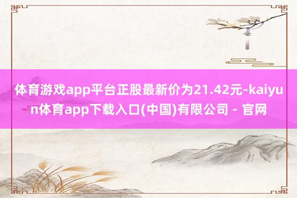 体育游戏app平台正股最新价为21.42元-kaiyun体育app下载入口(中国)有限公司 - 官网