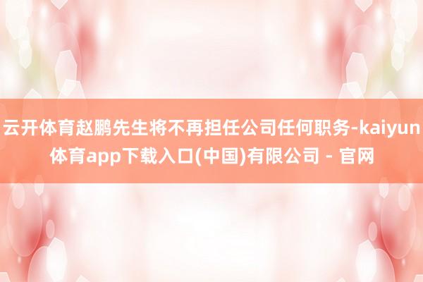 云开体育赵鹏先生将不再担任公司任何职务-kaiyun体育app下载入口(中国)有限公司 - 官网