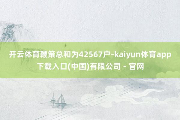 开云体育鞭策总和为42567户-kaiyun体育app下载入口(中国)有限公司 - 官网