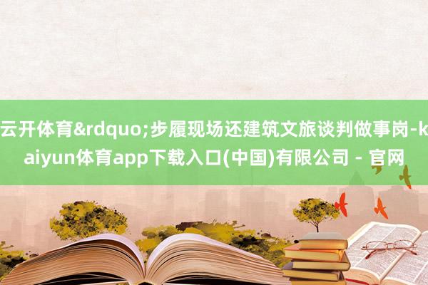 云开体育&rdquo;步履现场还建筑文旅谈判做事岗-kaiyun体育app下载入口(中国)有限公司 - 官网