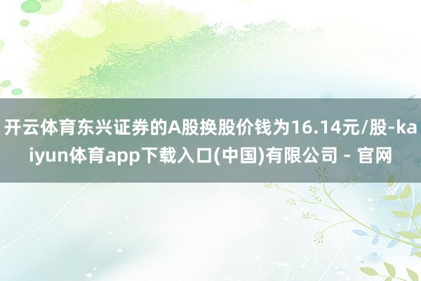 开云体育东兴证券的A股换股价钱为16.14元/股-kaiyun体育app下载入口(中国)有限公司 - 官网