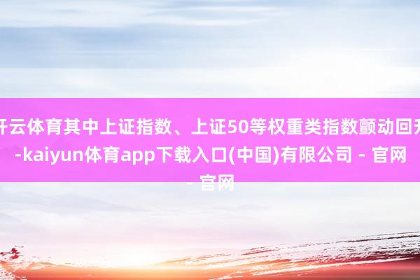 开云体育其中上证指数、上证50等权重类指数颤动回升-kaiyun体育app下载入口(中国)有限公司 - 官网