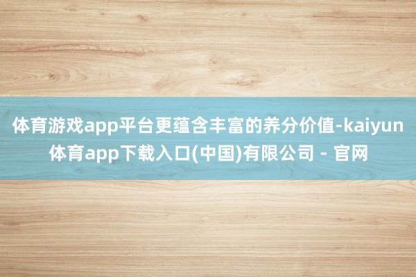 体育游戏app平台更蕴含丰富的养分价值-kaiyun体育app下载入口(中国)有限公司 - 官网