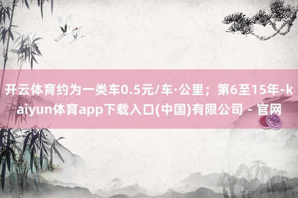 开云体育约为一类车0.5元/车·公里；第6至15年-kaiyun体育app下载入口(中国)有限公司 - 官网