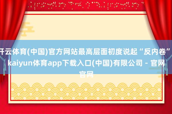 开云体育(中国)官方网站最高层面初度说起“反内卷”-kaiyun体育app下载入口(中国)有限公司 - 官网