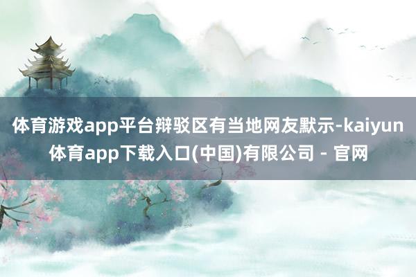 体育游戏app平台辩驳区有当地网友默示-kaiyun体育app下载入口(中国)有限公司 - 官网