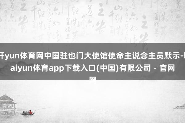 开yun体育网中国驻也门大使馆使命主说念主员默示-kaiyun体育app下载入口(中国)有限公司 - 官网
