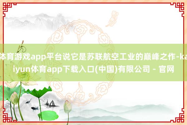 体育游戏app平台说它是苏联航空工业的巅峰之作-kaiyun体育app下载入口(中国)有限公司 - 官网